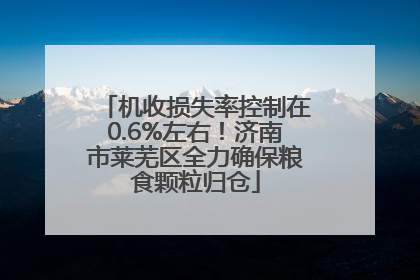 机收损失率控制在0.6%左右！济南市莱芜区全力确保粮食颗粒归仓