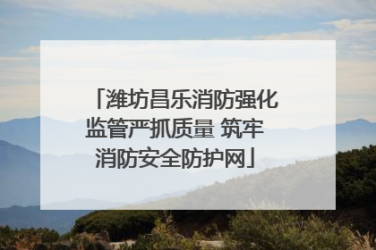 潍坊昌乐消防强化监管严抓质量 筑牢消防安全防护网