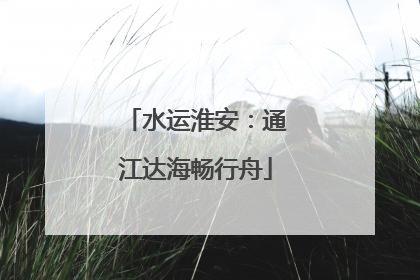 水运淮安：通江达海畅行舟