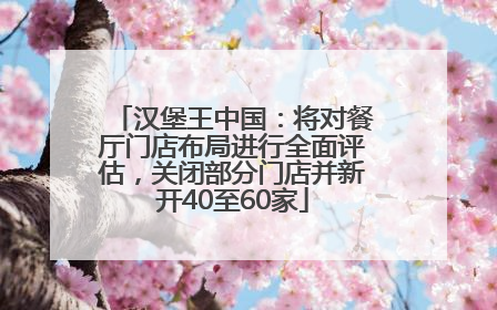 汉堡王中国：将对餐厅门店布局进行全面评估，关闭部分门店并新开40至60家