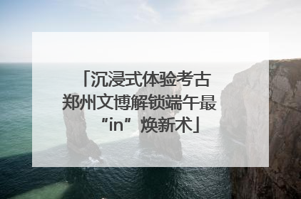 沉浸式体验考古 郑州文博解锁端午最“in”焕新术
