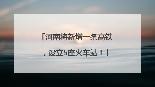 河南将新增一条高铁，设立5座火车站！