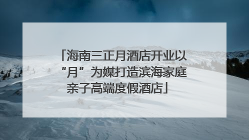 海南三正月酒店开业以“月”为媒打造滨海家庭亲子高端度假酒店