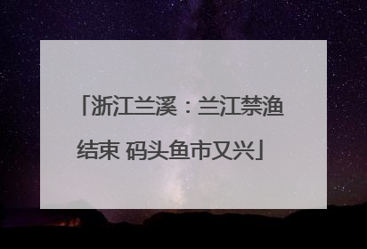 浙江兰溪：兰江禁渔结束 码头鱼市又兴
