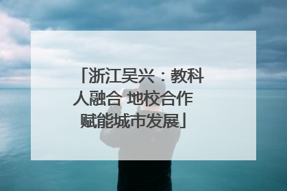 浙江吴兴：教科人融合 地校合作赋能城市发展