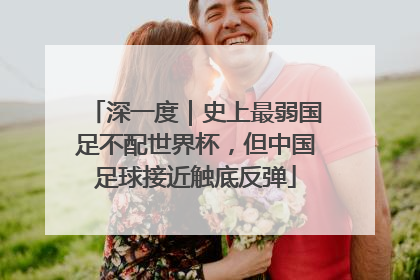 深一度｜史上最弱国足不配世界杯，但中国足球接近触底反弹