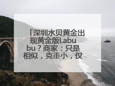深圳水贝黄金出现黄金版Labubu？商家：只是相似，克重小，仅需几百元