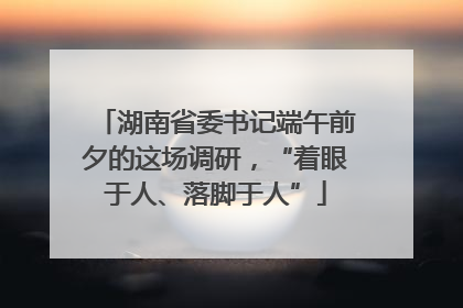 湖南省委书记端午前夕的这场调研，“着眼于人、落脚于人”