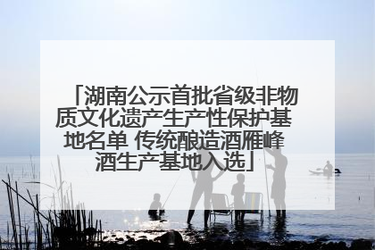 湖南公示首批省级非物质文化遗产生产性保护基地名单 传统酿造酒雁峰酒生产基地入选