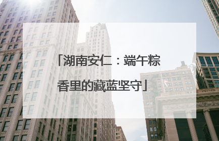 湖南安仁：端午粽香里的藏蓝坚守