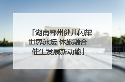 湖南郴州健儿闪耀世界泳坛 体旅融合催生发展新动能