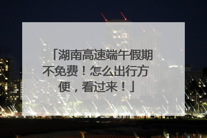 湖南高速端午假期不免费！怎么出行方便，看过来！