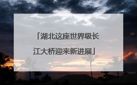 湖北这座世界级长江大桥迎来新进展
