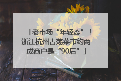 老市场“年轻态”！浙江杭州古荡菜市约两成商户是“90后”