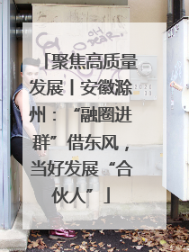 聚焦高质量发展丨安徽滁州：“融圈进群”借东风，当好发展“合伙人”