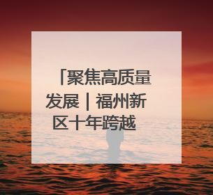 聚焦高质量发展｜福州新区十年跨越 向美向绿向质向新