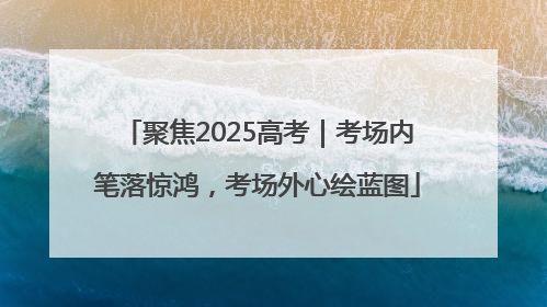 聚焦2025高考｜考场内笔落惊鸿，考场外心绘蓝图