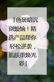 色斑暗沉别烦恼！精选产品帮你轻松逆袭，肌肤重焕光彩