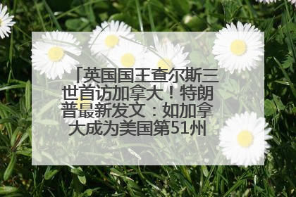 英国国王查尔斯三世首访加拿大！特朗普最新发文：如加拿大成为美国第51州可免费用“金穹”