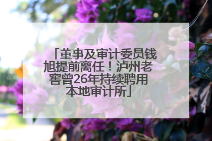 董事及审计委员钱旭提前离任！泸州老窖曾26年持续聘用本地审计所