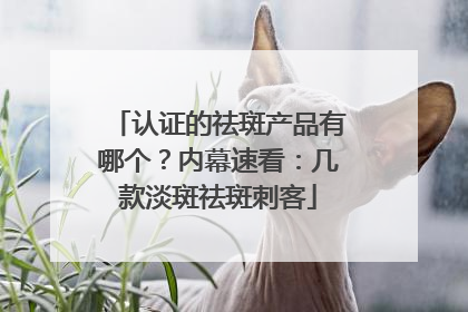 认证的祛斑产品有哪个？内幕速看：几款淡斑祛斑刺客