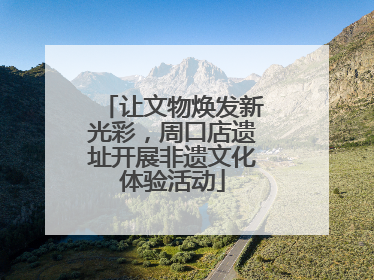 让文物焕发新光彩，周口店遗址开展非遗文化体验活动