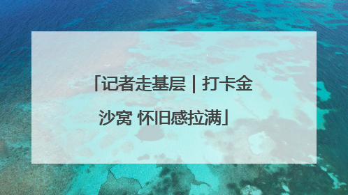 记者走基层｜打卡金沙窝 怀旧感拉满