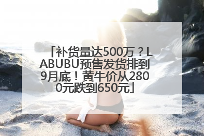 补货量达500万？LABUBU预售发货排到9月底！黄牛价从2800元跌到650元