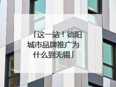 这一站！德阳城市品牌推广为什么到无锡