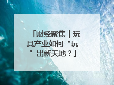 财经聚焦｜玩具产业如何“玩”出新天地？