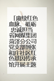 赓续红色血脉、砥砺忠诚担当 省网媒集团菏泽分公司党支部到张和庄社区红色基因传承馆开展主题党日活动