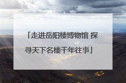 走进岳阳楼博物馆 探寻天下名楼千年往事