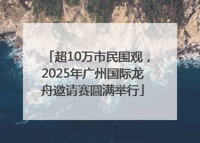 超10万市民围观，2025年广州国际龙舟邀请赛圆满举行