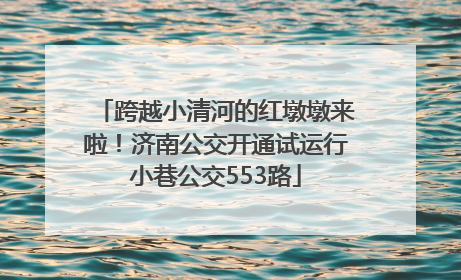 跨越小清河的红墩墩来啦！济南公交开通试运行小巷公交553路