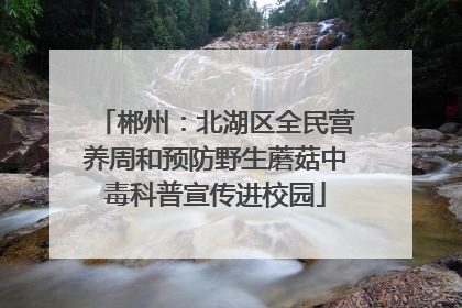 郴州：北湖区全民营养周和预防野生蘑菇中毒科普宣传进校园