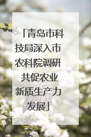青岛市科技局深入市农科院调研 共促农业新质生产力发展