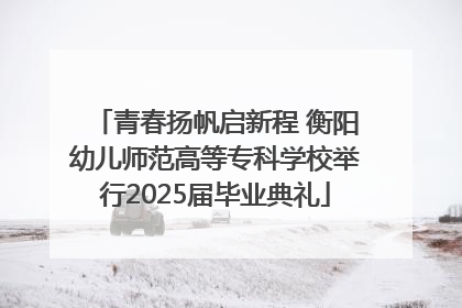 青春扬帆启新程 衡阳幼儿师范高等专科学校举行2025届毕业典礼