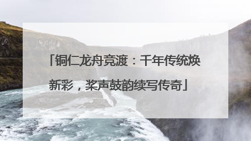 铜仁龙舟竞渡：千年传统焕新彩，桨声鼓韵续写传奇