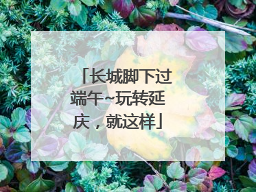 长城脚下过端午~玩转延庆，就这样