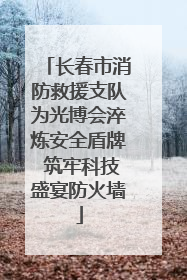 长春市消防救援支队为光博会淬炼安全盾牌 筑牢科技盛宴防火墙
