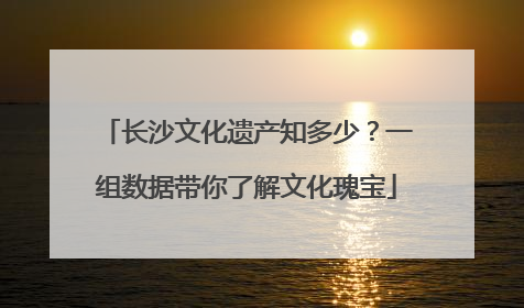 长沙文化遗产知多少？一组数据带你了解文化瑰宝