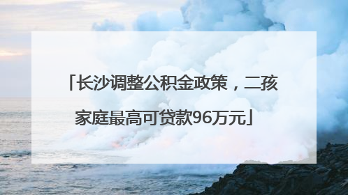 长沙调整公积金政策，二孩家庭最高可贷款96万元
