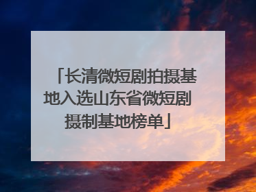 长清微短剧拍摄基地入选山东省微短剧摄制基地榜单