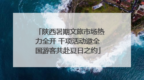 陕西暑期文旅市场热力全开 千项活动邀全国游客共赴夏日之约