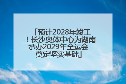 预计2028年竣工！长沙奥体中心为湖南承办2029年全运会奠定坚实基础