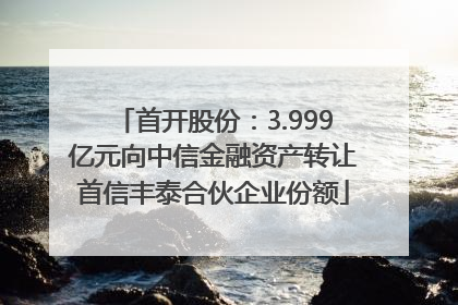 首开股份：3.999亿元向中信金融资产转让首信丰泰合伙企业份额