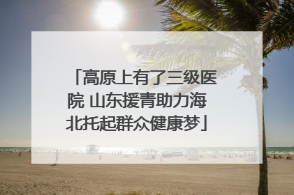 高原上有了三级医院 山东援青助力海北托起群众健康梦