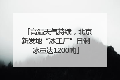 高温天气持续，北京新发地“冰工厂”日制冰量达1200吨