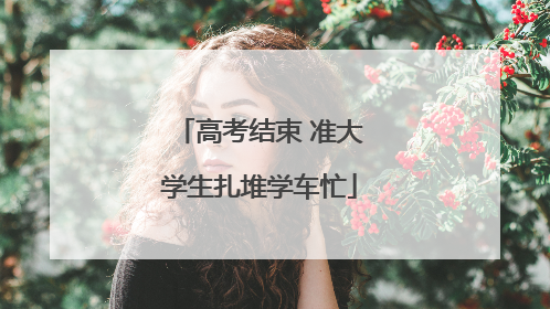 高考结束 准大学生扎堆学车忙