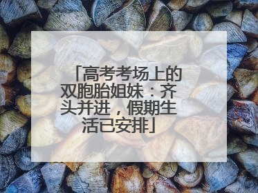 高考考场上的双胞胎姐妹：齐头并进，假期生活已安排
